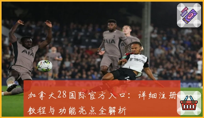加拿大28国际官方入口：详细注册教程与功能亮点全解析