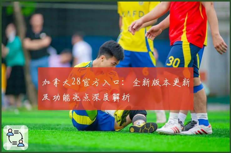 加拿大28官方入口：全新版本更新及功能亮点深度解析