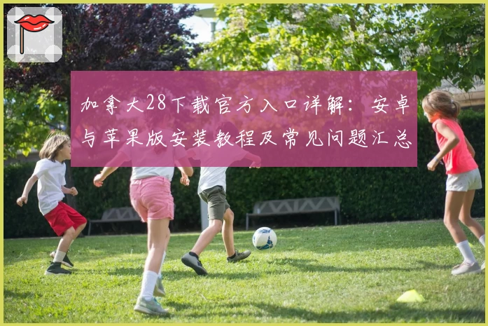 加拿大28下载官方入口详解：安卓与苹果版安装教程及常见问题汇总