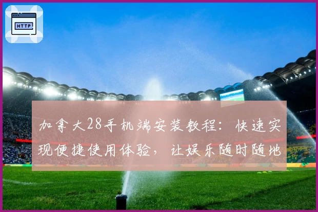 加拿大28手机端安装教程：快速实现便捷使用体验，让娱乐随时随地开启