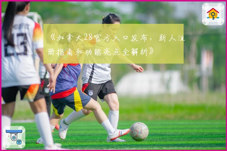 《加拿大28官方入口发布，新人注册指南和功能亮点全解析》