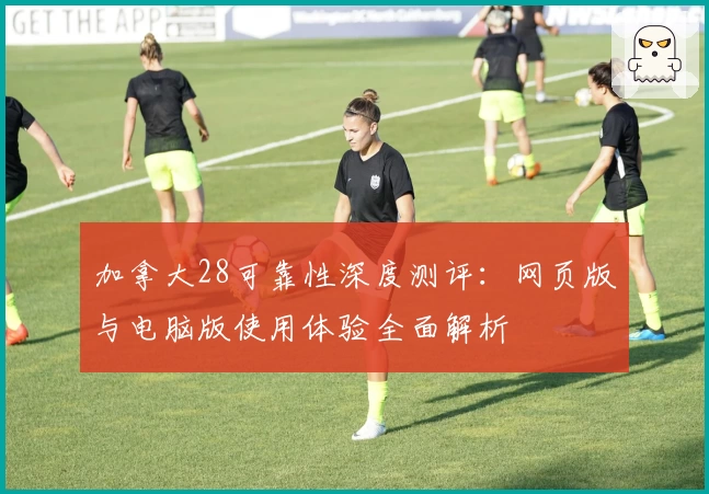 加拿大28可靠性深度测评：网页版与电脑版使用体验全面解析