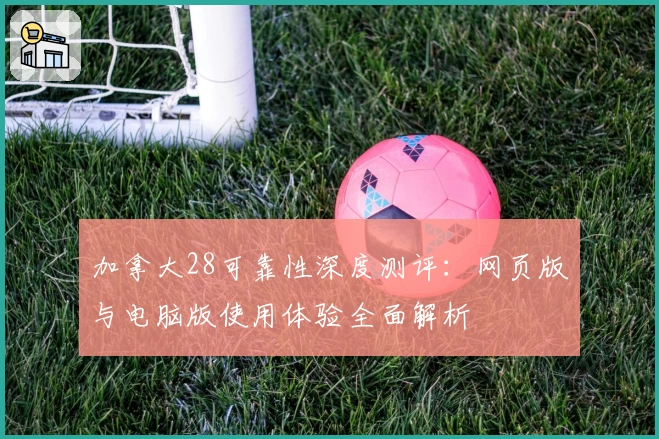 加拿大28可靠性深度测评：网页版与电脑版使用体验全面解析