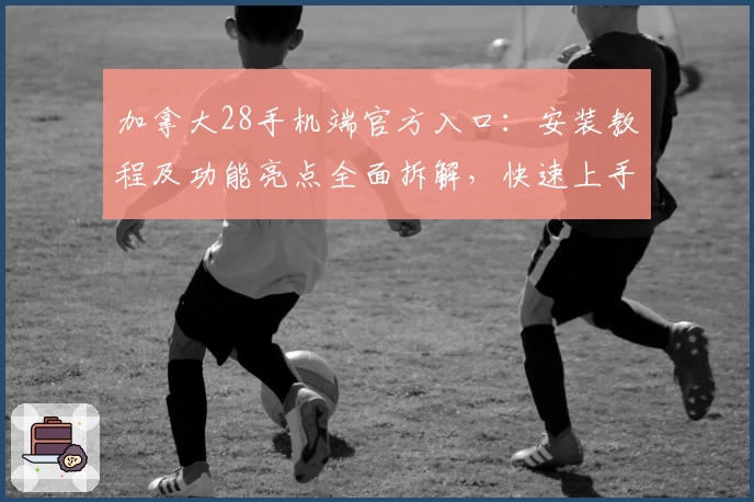 加拿大28手机端官方入口：安装教程及功能亮点全面拆解，快速上手新手必看指南