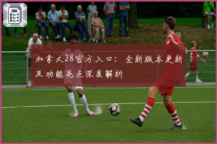 加拿大28官方入口：全新版本更新及功能亮点深度解析