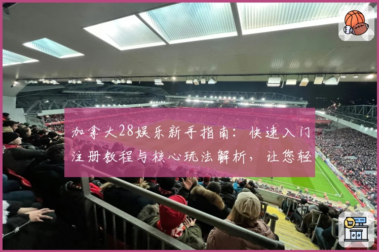 加拿大28娱乐新手指南：快速入门注册教程与核心玩法解析，让您轻松掌握技巧