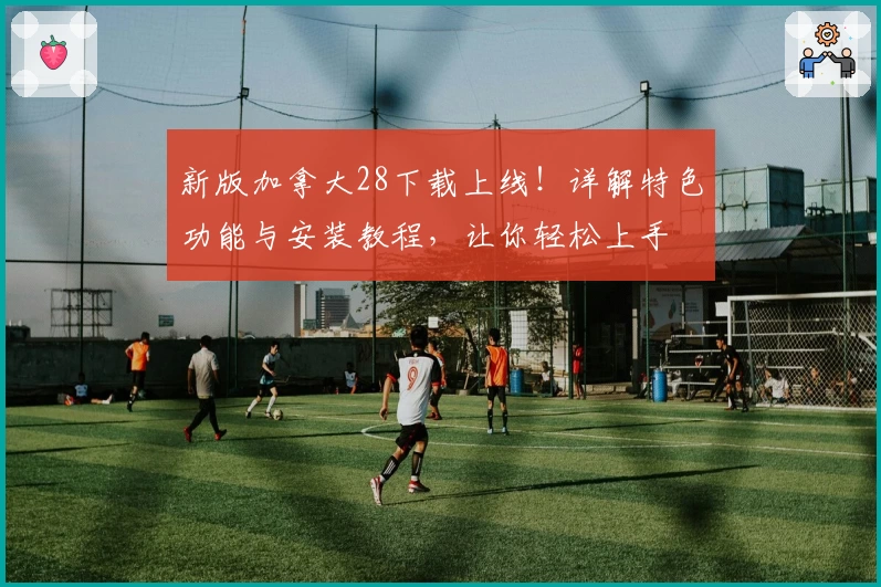 新版加拿大28下载上线！详解特色功能与安装教程，让你轻松上手