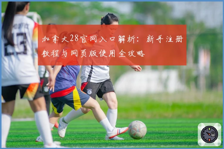 加拿大28官网入口解析：新手注册教程与网页版使用全攻略