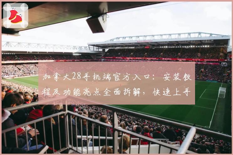 加拿大28手机端官方入口：安装教程及功能亮点全面拆解，快速上手新手必看指南