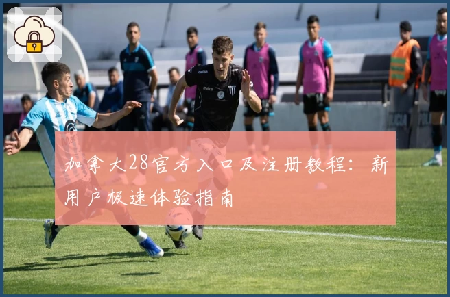 加拿大28官方入口及注册教程：新用户极速体验指南